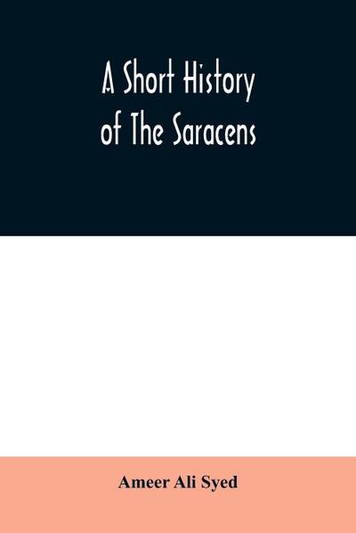 A short history of the Saracens, being a concise account of the rise and decline of the Saracenic power and of the economic, social and intellectual development of the Arab nation from the earliest times to the destruction of Bagdad, and the expulsion of