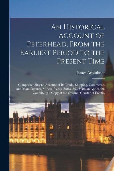 An Historical Account of Peterhead, From the Earliest Period to the Present Time: Comprehending an Account of Its Trade, Shipping, Commerce, and Manuf