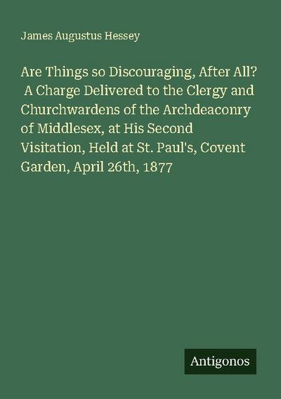 Are Things so Discouraging, After All?  A Charge Delivered to the Clergy and Churchwardens of the Archdeaconry of Middlesex, at His Second Visitation, Held at St. Paul’s, Covent Garden, April 26th, 1877