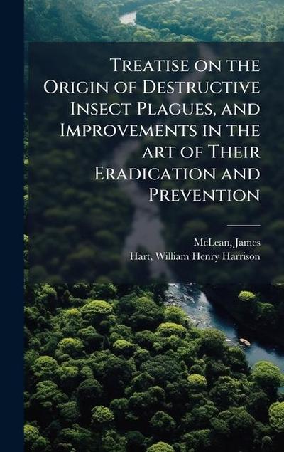 Treatise on the Origin of Destructive Insect Plagues, and Improvements in the art of Their Eradication and Prevention