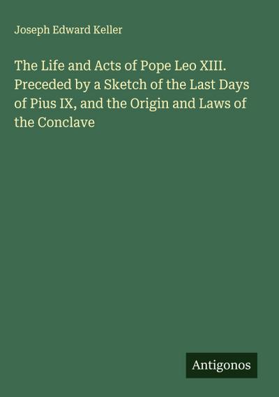 The Life and Acts of Pope Leo XIII. Preceded by a Sketch of the Last Days of Pius IX, and the Origin and Laws of the Conclave
