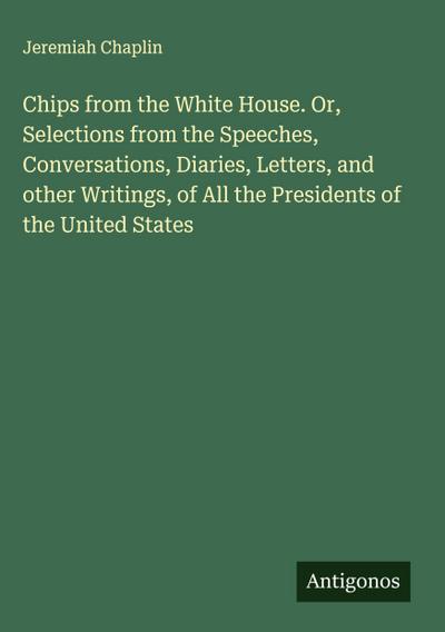 Chips from the White House. Or, Selections from the Speeches, Conversations, Diaries, Letters, and other Writings, of All the Presidents of the United States