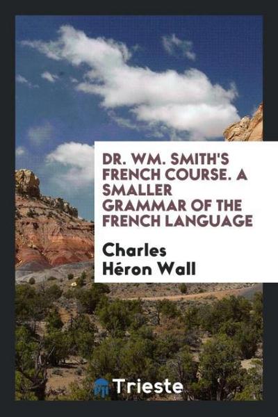 Dr. Wm. Smith’s French Course. A Smaller Grammar of the French Language