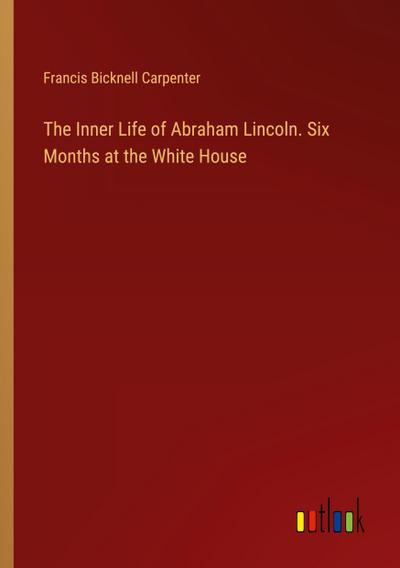 The Inner Life of Abraham Lincoln. Six Months at the White House