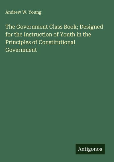 The Government Class Book; Designed for the Instruction of Youth in the Principles of Constitutional Government