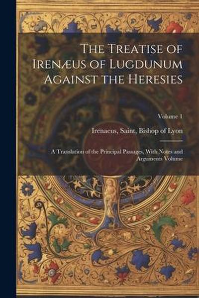 The Treatise of Irenæus of Lugdunum Against the Heresies; a Translation of the Principal Passages, With Notes and Arguments Volume; Volume 1