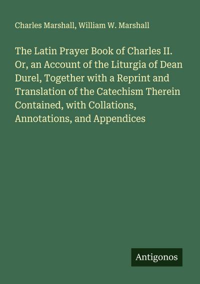 The Latin Prayer Book of Charles II. Or, an Account of the Liturgia of Dean Durel, Together with a Reprint and Translation of the Catechism Therein Contained, with Collations, Annotations, and Appendices