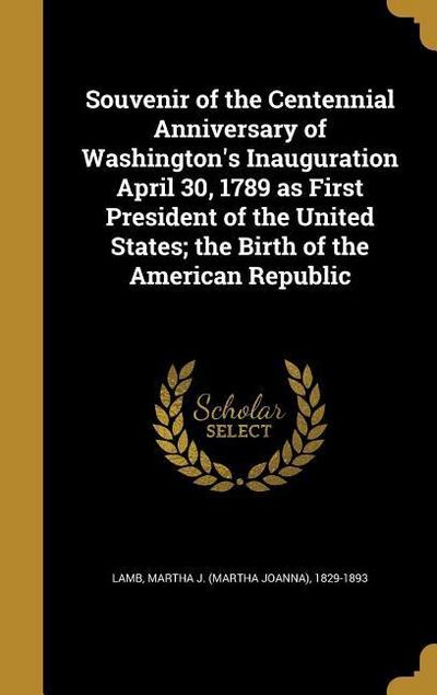Souvenir of the Centennial Anniversary of Washington’s Inauguration April 30, 1789 as First President of the United States; the Birth of the American Republic