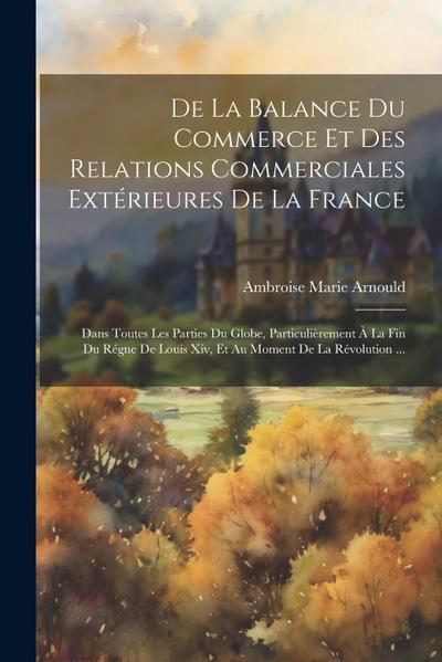 De La Balance Du Commerce Et Des Relations Commerciales Extérieures De La France: Dans Toutes Les Parties Du Globe, Particulièrement À La Fin Du Régne