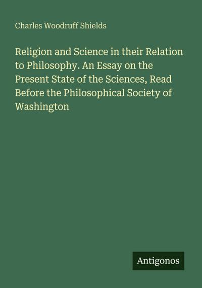 Religion and Science in their Relation to Philosophy. An Essay on the Present State of the Sciences, Read Before the Philosophical Society of Washington