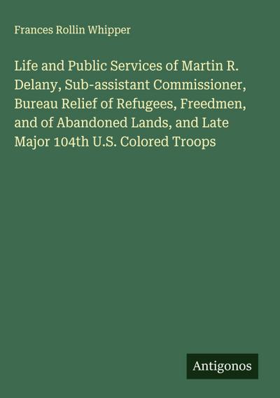 Life and Public Services of Martin R. Delany, Sub-assistant Commissioner, Bureau Relief of Refugees, Freedmen, and of Abandoned Lands, and Late Major 104th U.S. Colored Troops