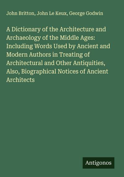 A Dictionary of the Architecture and Archaeology of the Middle Ages: Including Words Used by Ancient and Modern Authors in Treating of Architectural and Other Antiquities, Also, Biographical Notices of Ancient Architects