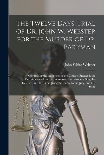 The Twelve Days’ Trial of Dr. John W. Webster for the Murder of Dr. Parkman: Comprising the Addresses of the Counsel Engaged, the Examination of the 1