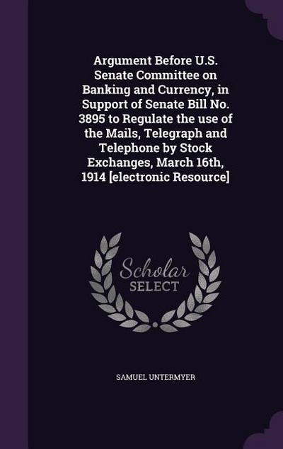 Argument Before U.S. Senate Committee on Banking and Currency, in Support of Senate Bill No. 3895 to Regulate the use of the Mails, Telegraph and Telephone by Stock Exchanges, March 16th, 1914 [electronic Resource]
