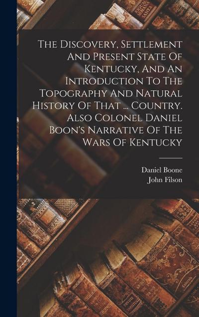 The Discovery, Settlement And Present State Of Kentucky, And An Introduction To The Topography And Natural History Of That ... Country. Also Colonel Daniel Boon’s Narrative Of The Wars Of Kentucky