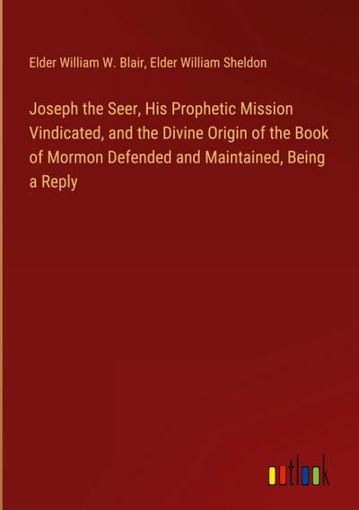Joseph the Seer, His Prophetic Mission Vindicated, and the Divine Origin of the Book of Mormon Defended and Maintained, Being a Reply
