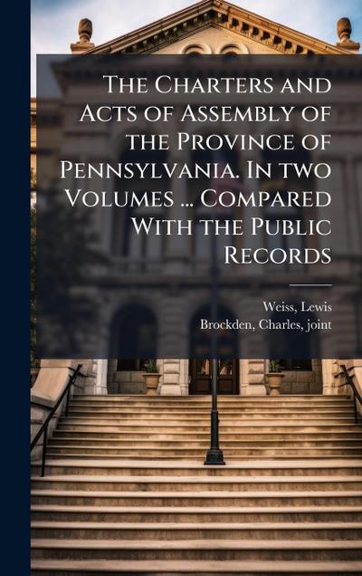 The Charters and Acts of Assembly of the Province of Pennsylvania. In two Volumes ... Compared With the Public Records