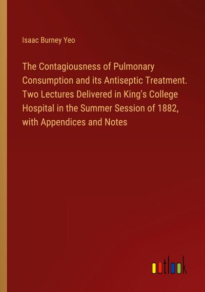 The Contagiousness of Pulmonary Consumption and its Antiseptic Treatment. Two Lectures Delivered in King’s College Hospital in the Summer Session of 1882, with Appendices and Notes