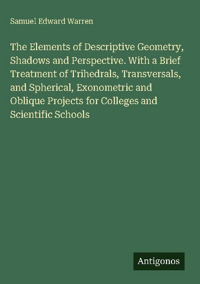 The Elements of Descriptive Geometry, Shadows and Perspective. With a Brief Treatment of Trihedrals, Transversals, and Spherical, Exonometric and Oblique Projects for Colleges and Scientific Schools