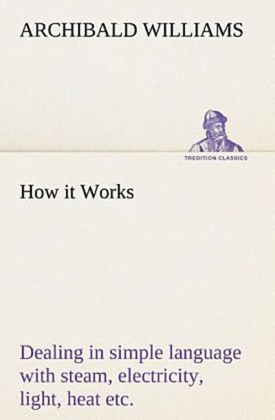 How it Works Dealing in simple language with steam, electricity, light, heat, sound, hydraulics, optics, etc.