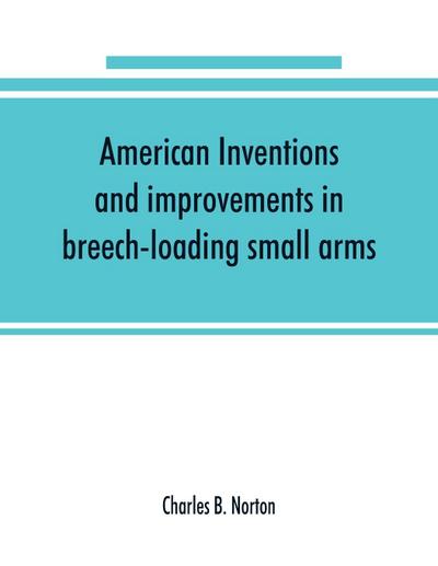 American inventions and improvements in breech-loading small arms, heavy ordnance, machine guns, magazine arms, fixed ammunition, pistols, projectiles, explosives, and other munitions of war, including a chapter on sporting arms