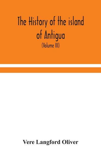The History Of The Island Of Antigua, One Of The Leeward Caribbees In The West Indies, From The First Settlement In 1635 To The Present Time (Volume Iii)