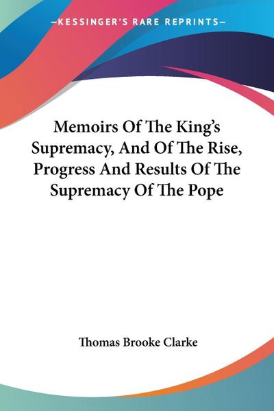 Memoirs Of The King’s Supremacy, And Of The Rise, Progress And Results Of The Supremacy Of The Pope
