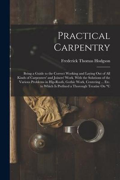 Practical Carpentry: Being a Guide to the Correct Working and Laying Out of All Kinds of Carpenters’ and Joiners’ Work. With the Solutions