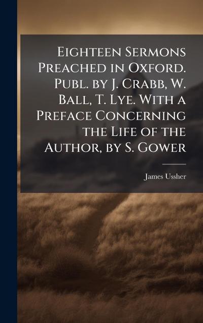 Eighteen Sermons Preached in Oxford. Publ. by J. Crabb, W. Ball, T. Lye. With a Preface Concerning the Life of the Author, by S. Gower