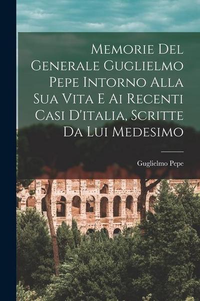 Memorie Del Generale Guglielmo Pepe Intorno Alla Sua Vita E Ai Recenti Casi D’italia, Scritte Da Lui Medesimo