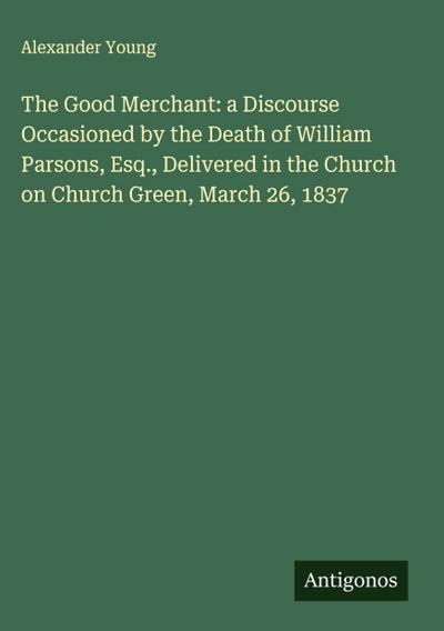 The Good Merchant: a Discourse Occasioned by the Death of William Parsons, Esq., Delivered in the Church on Church Green, March 26, 1837