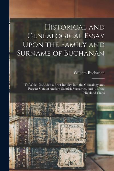 Historical and Genealogical Essay Upon the Family and Surname of Buchanan; to Which is Added a Brief Inquiry Into the Genealogy and Present State of A