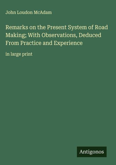Remarks on the Present System of Road Making; With Observations, Deduced From Practice and Experience