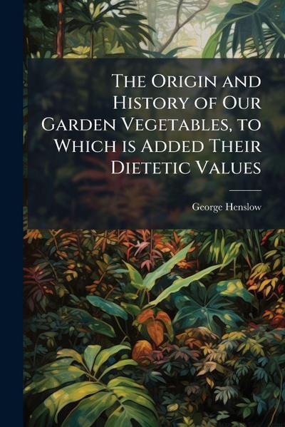 The Origin and History of Our Garden Vegetables, to Which is Added Their Dietetic Values