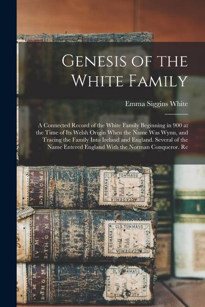 Genesis of the White Family: A Connected Record of the White Family Beginning in 900 at the Time of Its Welsh Origin When the Name Was Wynn, and Tr