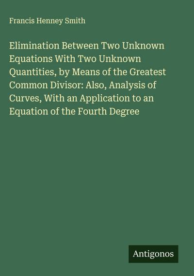 Elimination Between Two Unknown Equations With Two Unknown Quantities, by Means of the Greatest Common Divisor: Also, Analysis of Curves, With an Application to an Equation of the Fourth Degree