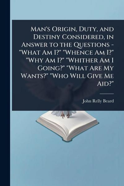 Man’s Origin, Duty, and Destiny Considered, in Answer to the Questions - "What Am I?" "Whence Am I?" "Why Am I?" "Whither Am I Going?" "What Are My Wants?" "Who Will Give Me Aid?"