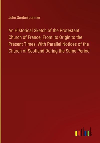An Historical Sketch of the Protestant Church of France, From Its Origin to the Present Times, With Parallel Notices of the Church of Scotland During the Same Period