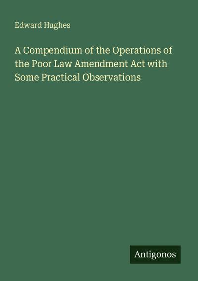 A Compendium of the Operations of the Poor Law Amendment Act with Some Practical Observations
