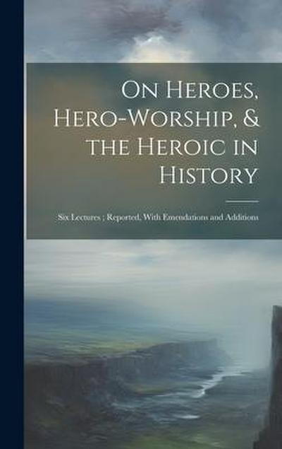 On Heroes, Hero-Worship, & the Heroic in History: Six Lectures; Reported, With Emendations and Additions