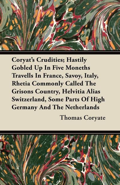 Coryat’s Crudities; Hastily Gobled Up In Five Moneths Travells In France, Savoy, Italy, Rhetia Commonly Called The Grisons Country, Helvitia Alias Switzerland, Some Parts Of High Germany And The Netherlands