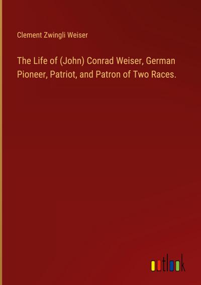 The Life of (John) Conrad Weiser, German Pioneer, Patriot, and Patron of Two Races.