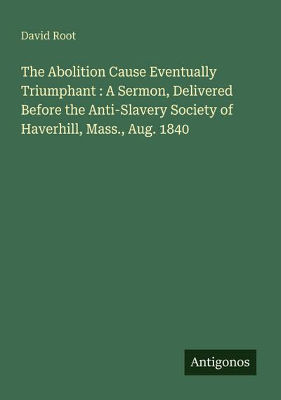 The Abolition Cause Eventually Triumphant : A Sermon, Delivered Before the Anti-Slavery Society of Haverhill, Mass., Aug. 1840