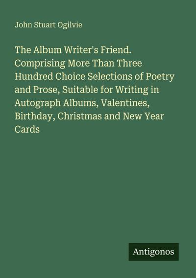 The Album Writer’s Friend. Comprising More Than Three Hundred Choice Selections of Poetry and Prose, Suitable for Writing in Autograph Albums, Valentines, Birthday, Christmas and New Year Cards