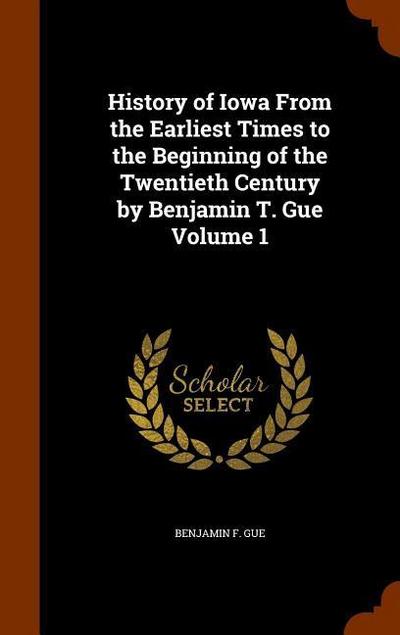History of Iowa From the Earliest Times to the Beginning of the Twentieth Century by Benjamin T. Gue Volume 1