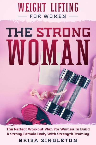 Weight Lifting For Women: The Strong Woman -The Perfect Workout Plan For Women To Build A Strong Female Body With Strength Training