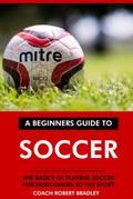 The Beginners Guide to Soccer: The Basics of Playing Soccer for Newcomers to the Sport.