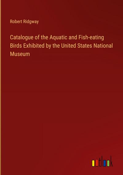 Catalogue of the Aquatic and Fish-eating Birds Exhibited by the United States National Museum