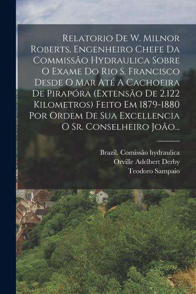 Relatorio De W. Milnor Roberts, Engenheiro Chefe Da Commissão Hydraulica Sobre O Exame Do Rio S. Francisco Desde O Mar Até A Cachoeira De Pirapóra (ex