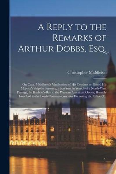 A Reply to the Remarks of Arthur Dobbs, Esq. [microform]: on Capt. Middleton’s Vindication of His Conduct on Board His Majesty’s Ship the Furnace, Whe